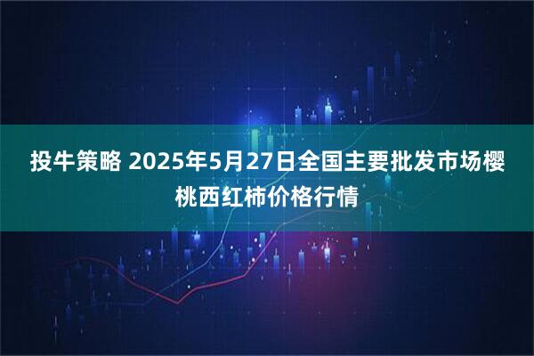 投牛策略 2025年5月27日全国主要批发市场樱桃西红柿价格行情