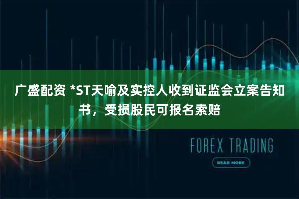 广盛配资 *ST天喻及实控人收到证监会立案告知书，受损股民可报名索赔