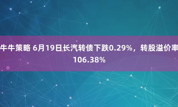 牛牛策略 6月19日长汽转债下跌0.29%，转股溢价率106.38%