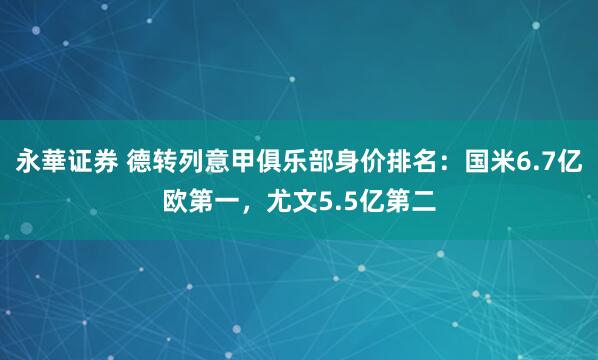 永華证券 德转列意甲俱乐部身价排名：国米6.7亿欧第一，尤文5.5亿第二