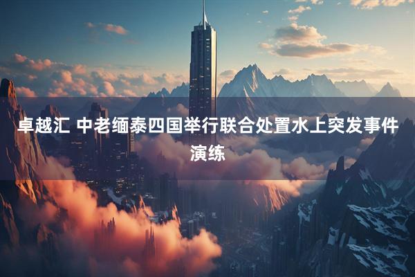 卓越汇 中老缅泰四国举行联合处置水上突发事件演练