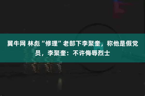 翼牛网 林彪“修理”老部下李聚奎，称他是假党员，李聚奎：不许侮辱烈士