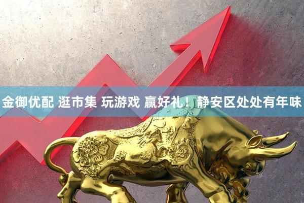 金御优配 逛市集 玩游戏 赢好礼！静安区处处有年味