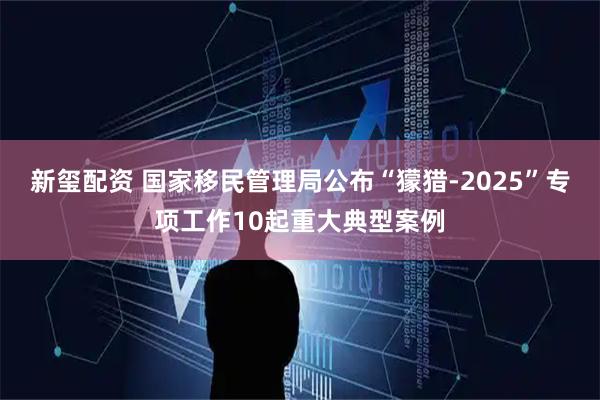 新玺配资 国家移民管理局公布“獴猎-2025”专项工作10起重大典型案例