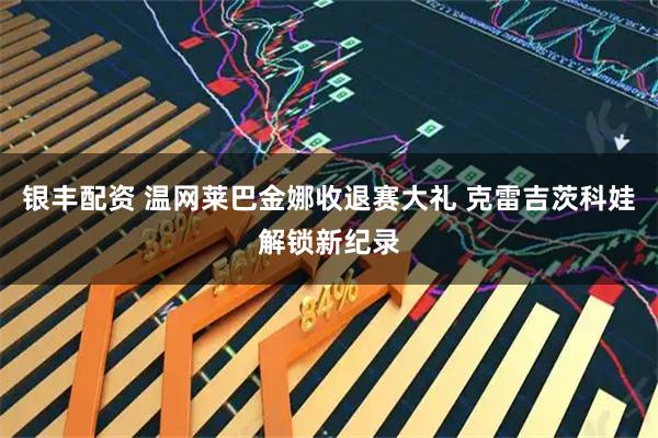 银丰配资 温网莱巴金娜收退赛大礼 克雷吉茨科娃解锁新纪录