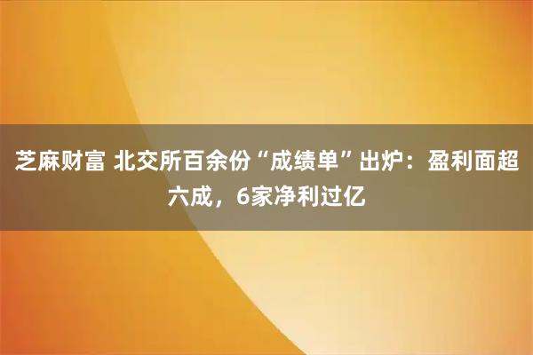 芝麻财富 北交所百余份“成绩单”出炉：盈利面超六成，6家净利过亿
