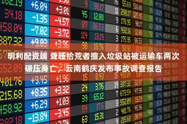 明利配资端 聋哑拾荒者擅入垃圾站被运输车两次碾压身亡，云南鹤庆发布事故调查报告