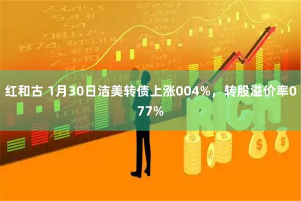 红和古 1月30日洁美转债上涨004%，转股溢价率077%