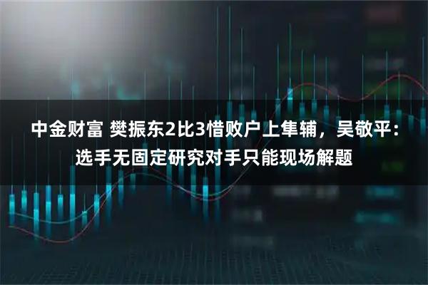 中金财富 樊振东2比3惜败户上隼辅，吴敬平：选手无固定研究对手只能现场解题